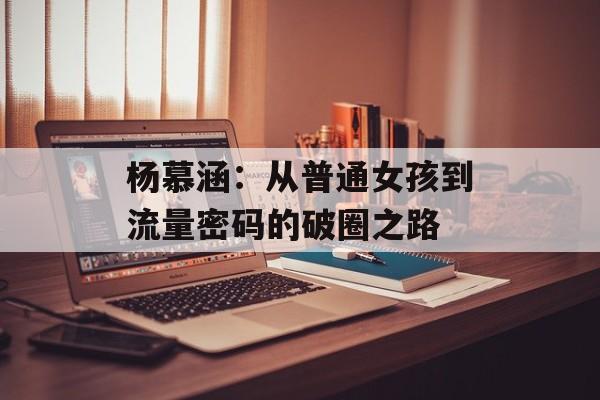 杨慕涵：从普通女孩到流量密码的破圈之路-第1张图片-