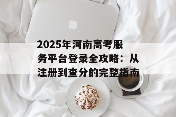 2025年河南高考服务平台登录全攻略：从注册到查分的完整指南-第1张图片-