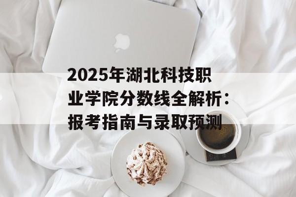 2025年湖北科技职业学院分数线全解析：报考指南与录取预测-第1张图片-