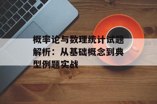 概率论与数理统计试题解析：从基础概念到典型例题实战-第1张图片-