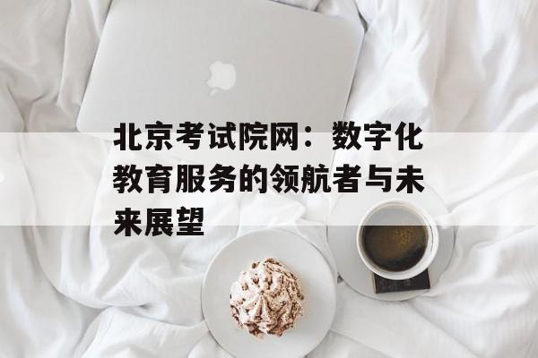 北京考试院网：数字化教育服务的领航者与未来展望-第1张图片-