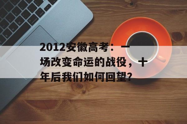 2012安徽高考：一场改变命运的战役，十年后我们如何回望？-第1张图片-