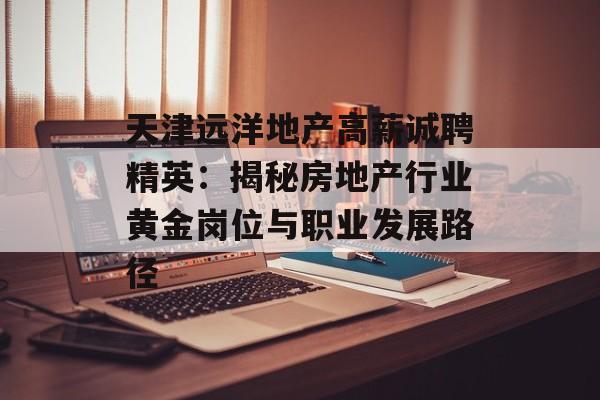 天津远洋地产高薪诚聘精英：揭秘房地产行业黄金岗位与职业发展路径-第1张图片-