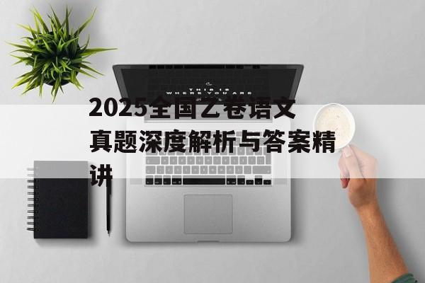 2025全国乙卷语文真题深度解析与答案精讲-第1张图片-
