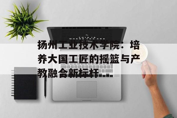 扬州工业技术学院：培养大国工匠的摇篮与产教融合新标杆-第1张图片-