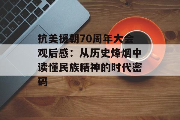 抗美援朝70周年大会观后感：从历史烽烟中读懂民族精神的时代密码-第1张图片-