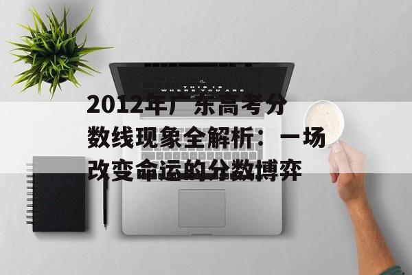 2012年广东高考分数线现象全解析：一场改变命运的分数博弈-第1张图片-