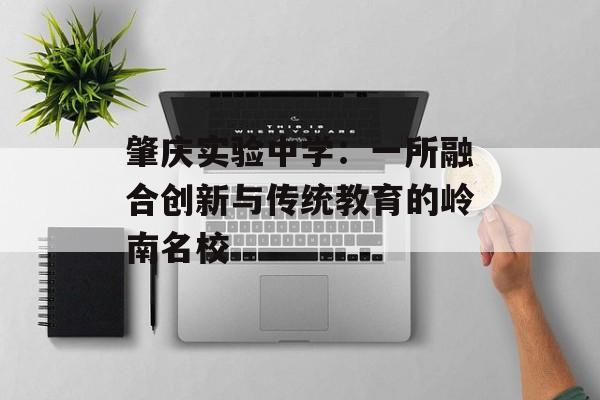 肇庆实验中学：一所融合创新与传统教育的岭南名校-第1张图片-