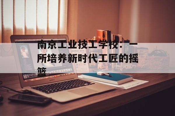 南京工业技工学校：一所培养新时代工匠的摇篮-第1张图片-