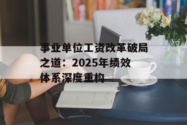 事业单位工资改革破局之道：2025年绩效体系深度重构-第1张图片-
