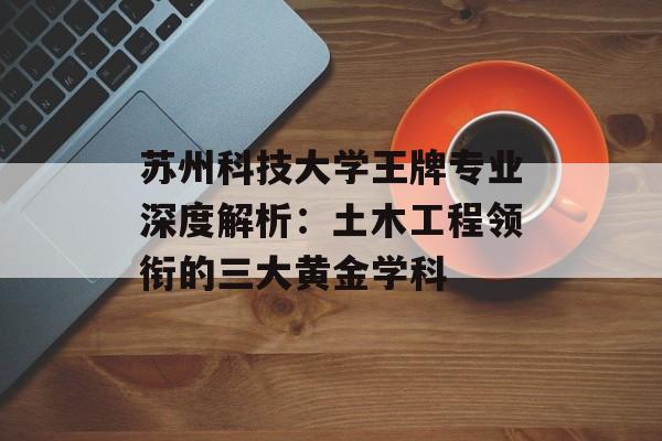 苏州科技大学王牌专业深度解析：土木工程领衔的三大黄金学科-第1张图片-