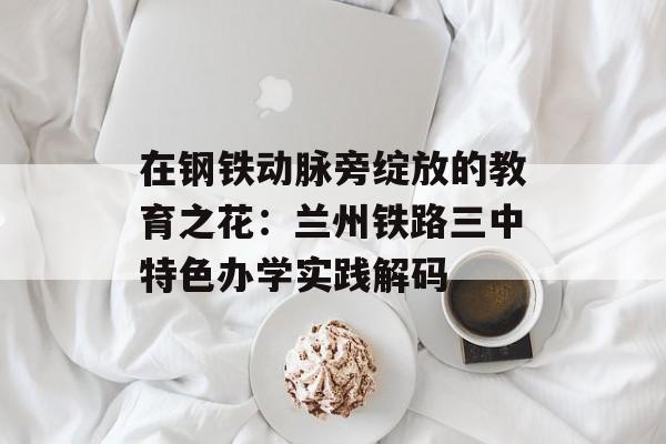 在钢铁动脉旁绽放的教育之花：兰州铁路三中特色办学实践解码-第1张图片-