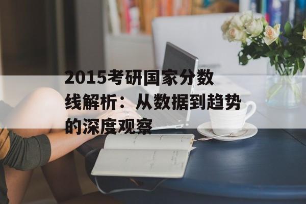 2015考研国家分数线解析：从数据到趋势的深度观察-第1张图片-