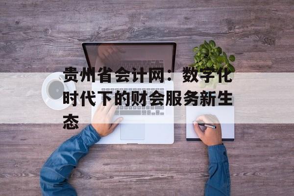 贵州省会计网：数字化时代下的财会服务新生态-第1张图片-