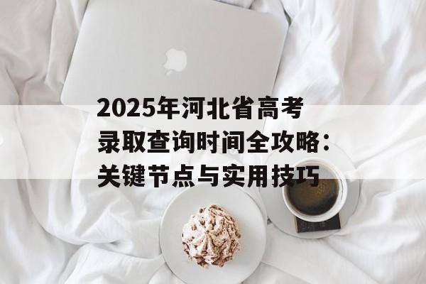 2025年河北省高考录取查询时间全攻略：关键节点与实用技巧-第1张图片-