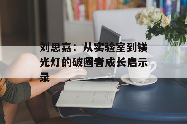 刘思嘉：从实验室到镁光灯的破圈者成长启示录-第1张图片-