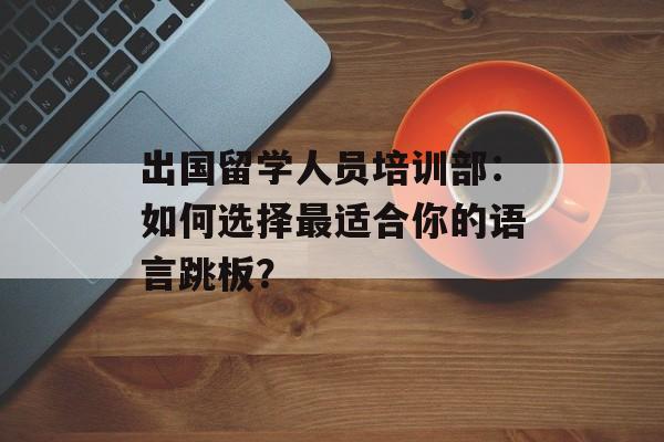 出国留学人员培训部：如何选择最适合你的语言跳板？-第1张图片-