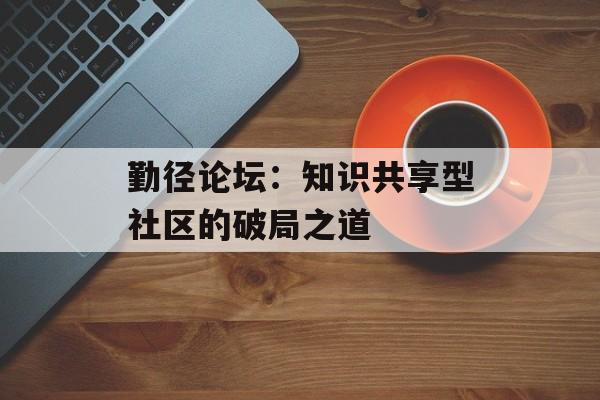 勤径论坛：知识共享型社区的破局之道-第1张图片-