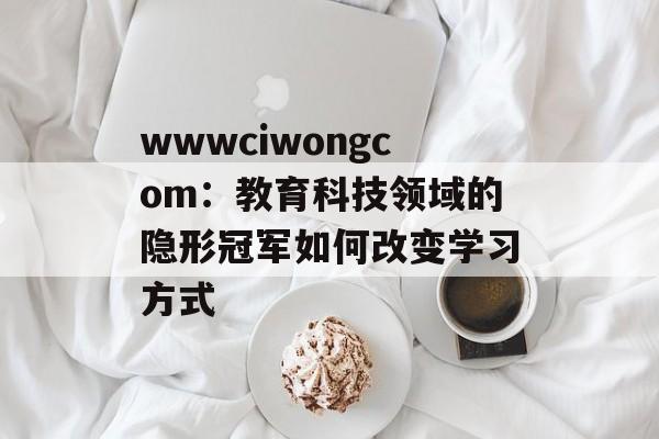 wwwciwongcom：教育科技领域的隐形冠军如何改变学习方式-第1张图片-