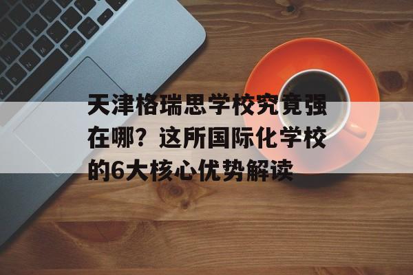 天津格瑞思学校究竟强在哪？这所国际化学校的6大核心优势解读-第1张图片-