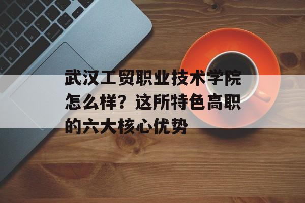 武汉工贸职业技术学院怎么样？这所特色高职的六大核心优势-第1张图片-