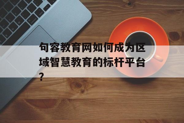 句容教育网如何成为区域智慧教育的标杆平台？-第1张图片-