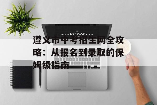 遵义市中考招生网全攻略：从报名到录取的保姆级指南-第1张图片-