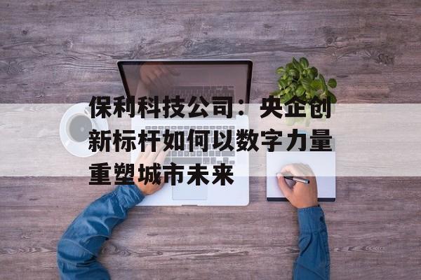 保利科技公司：央企创新标杆如何以数字力量重塑城市未来-第1张图片-