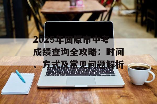 2025年固原市中考成绩查询全攻略：时间、方式及常见问题解析-第1张图片-
