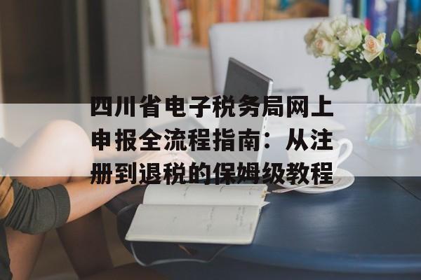 四川省电子税务局网上申报全流程指南：从注册到退税的保姆级教程-第1张图片-