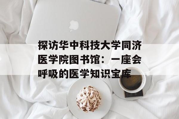 探访华中科技大学同济医学院图书馆：一座会呼吸的医学知识宝库-第1张图片-