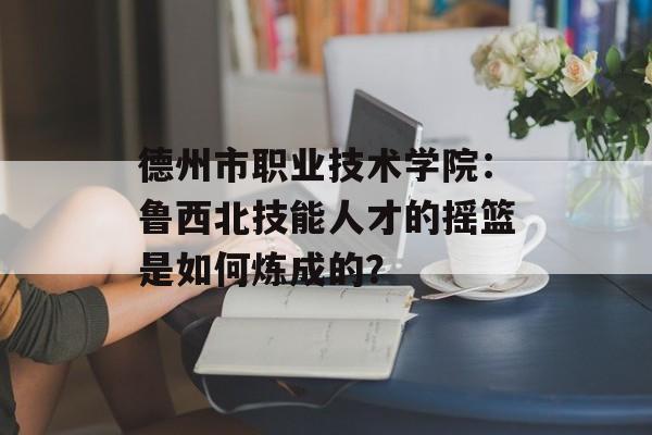 德州市职业技术学院：鲁西北技能人才的摇篮是如何炼成的？-第1张图片-