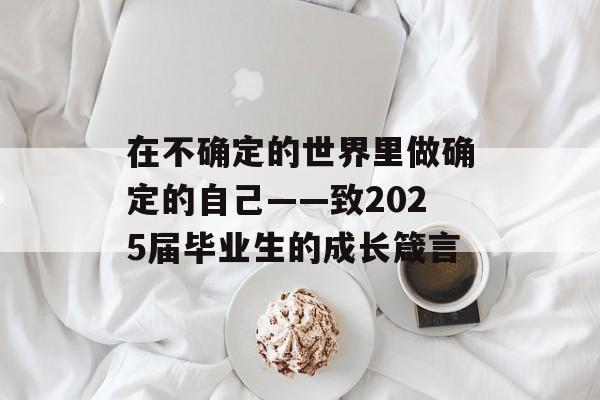 在不确定的世界里做确定的自己——致2025届毕业生的成长箴言-第1张图片-