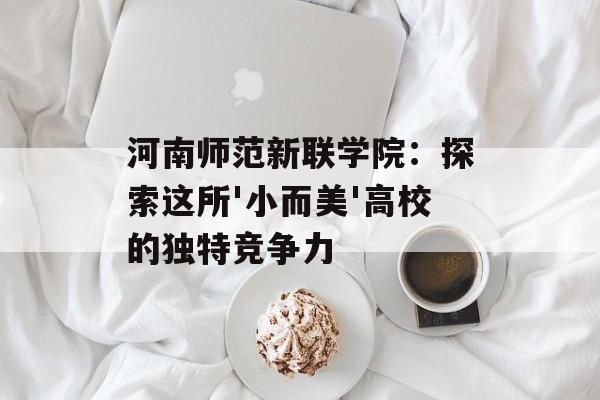 河南师范新联学院：探索这所'小而美'高校的独特竞争力-第1张图片-