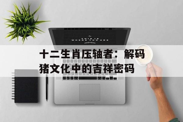 十二生肖压轴者：解码猪文化中的吉祥密码-第1张图片-