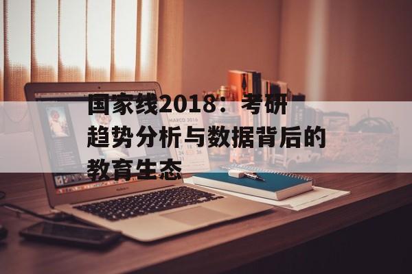 国家线2018：考研趋势分析与数据背后的教育生态-第1张图片-