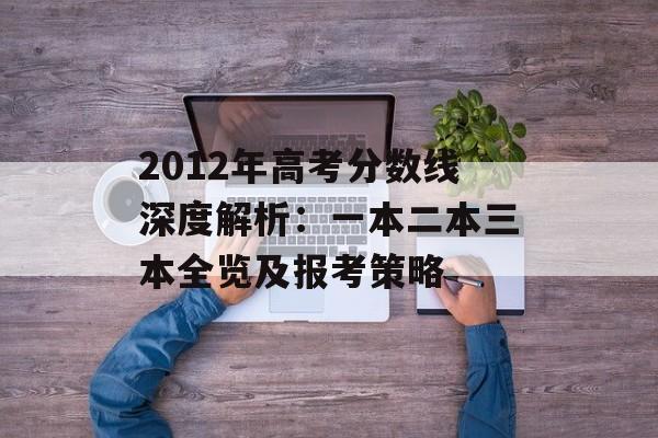 2012年高考分数线深度解析：一本二本三本全览及报考策略-第1张图片-