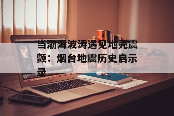 当渤海波涛遇见地壳震颤：烟台地震历史启示录-第1张图片-