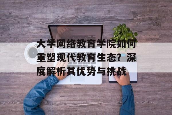 大学网络教育学院如何重塑现代教育生态？深度解析其优势与挑战-第1张图片-