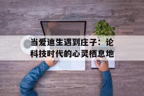 当爱迪生遇到庄子：论科技时代的心灵栖息地-第1张图片-