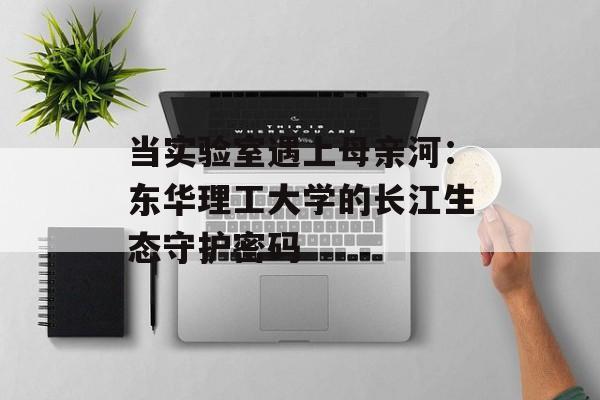 当实验室遇上母亲河：东华理工大学的长江生态守护密码-第1张图片-