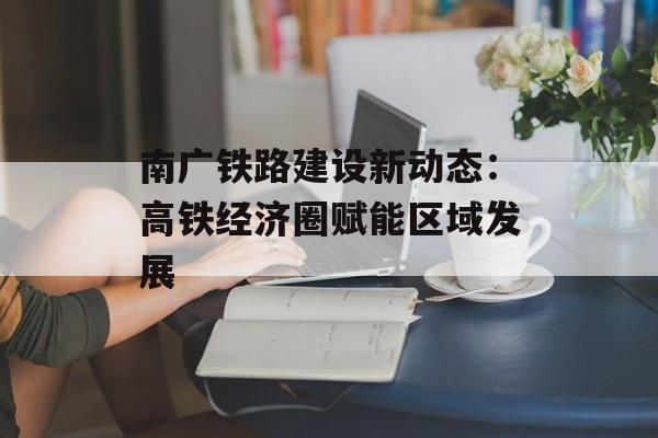 南广铁路建设新动态：高铁经济圈赋能区域发展-第1张图片-