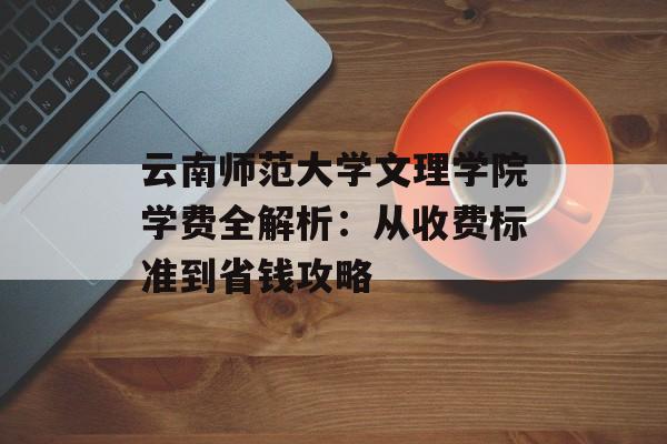云南师范大学文理学院学费全解析：从收费标准到省钱攻略-第1张图片-