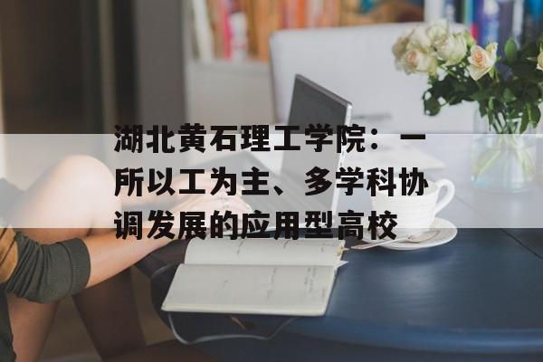 湖北黄石理工学院：一所以工为主、多学科协调发展的应用型高校-第1张图片-