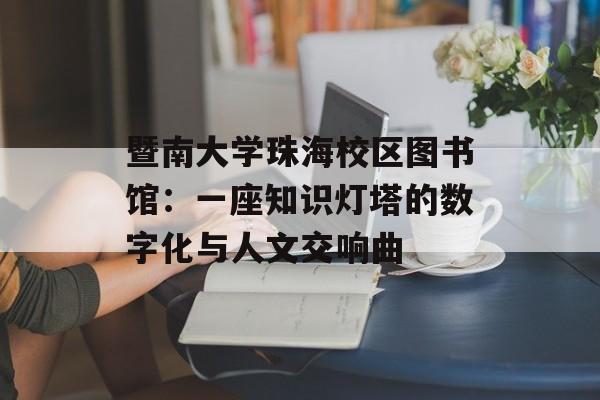 暨南大学珠海校区图书馆：一座知识灯塔的数字化与人文交响曲-第1张图片-