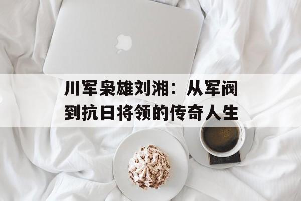 川军枭雄刘湘：从军阀到抗日将领的传奇人生-第1张图片-