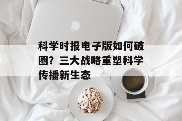 科学时报电子版如何破圈？三大战略重塑科学传播新生态-第1张图片-