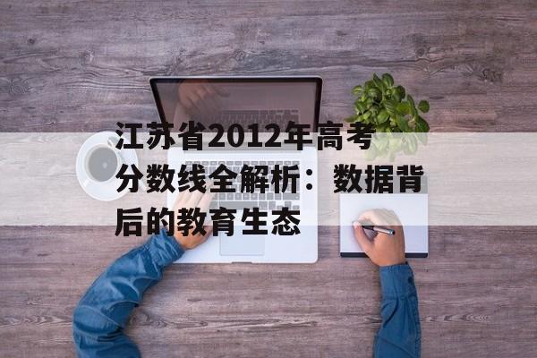 江苏省2012年高考分数线全解析：数据背后的教育生态-第1张图片-