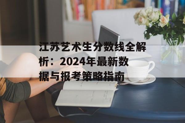 江苏艺术生分数线全解析：2024年最新数据与报考策略指南-第1张图片-