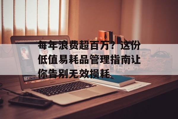 每年浪费超百万？这份低值易耗品管理指南让你告别无效损耗-第1张图片-